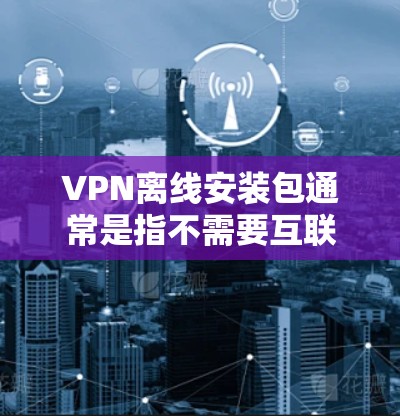 VPN离线安装包通常是指不需要互联网就能安装VPN软件的包，或者是某些特定场景下的VPN软件包，方便在没有互联网连接的情况下安装和使用。以下是一些可能的解释和建议