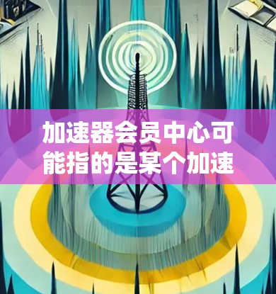 加速器会员中心可能指的是某个加速器项目或组织的会员管理系统，用于管理会员的信息、参与活动、访问资源等功能。具体内容可能因不同的加速器项目而有所不同，但以下是一般可能涉及的内容