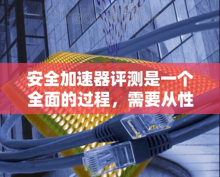 安全加速器评测是一个全面的过程，需要从性能、质量、易用性、安装、成本、品牌、售后等多个方面进行考量。以下是对安全加速器进行评测的详细步骤和考虑因素