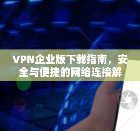 VPN企业版下载指南，安全与便捷的网络连接解决方案