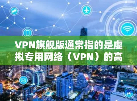 VPN旗舰版通常指的是虚拟专用网络（VPN）的高端版本，提供更强大的隐私保护、更高的速度以及更多的功能。以下是一些可能的特点和用途