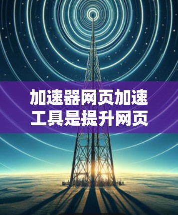 加速器网页加速工具是提升网页加载速度和用户体验的有效技术，尤其在移动设备上效果显著。以下是对这些工具的详细总结