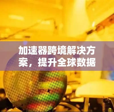 加速器跨境解决方案,提升全球数据传输效率 加速器跨境解决方案,提升全球数据传输效率