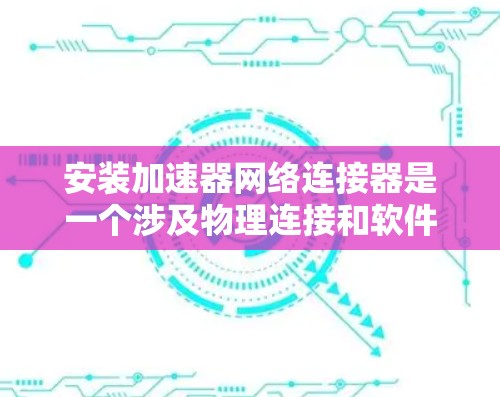 安装加速器网络连接器是一个涉及物理连接和软件配置的过程，需要仔细规划和逐步检查。以下是分步骤的指南，帮助您顺利完成安装