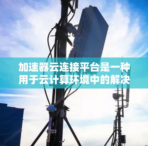 加速器云连接平台是一种用于云计算环境中的解决方案，旨在通过部署加速器来提高数据处理和传输效率，连接到不同的云服务提供商。以下是对该平台的详细分析和总结
