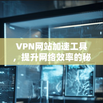 VPN网站加速工具，提升网络效率的秘密武器