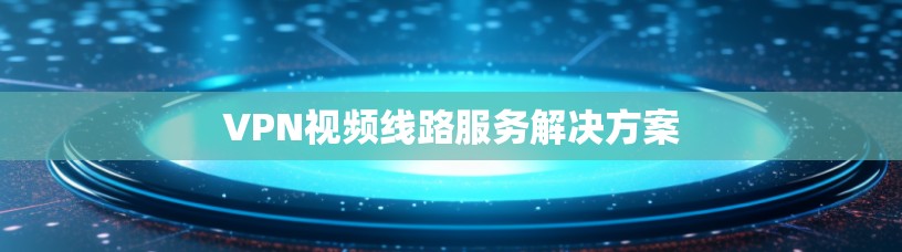 VPN视频线路服务解决方案