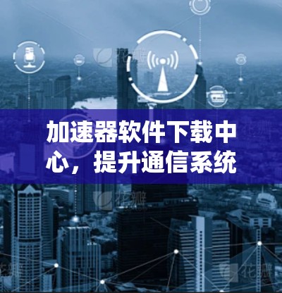 加速器软件下载中心，提升通信系统性能的关键工具