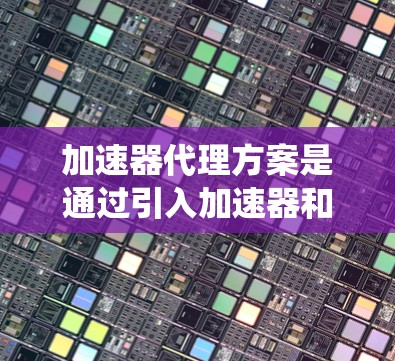 加速器代理方案是通过引入加速器和缓存技术来优化内容分发和访问的解决方案，旨在提升用户体验和系统性能。以下是对该方案的详细总结