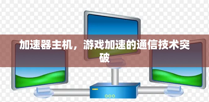加速器主机,游戏加速的通信技术突破 加速器主机,游戏加速的通信技术突破
