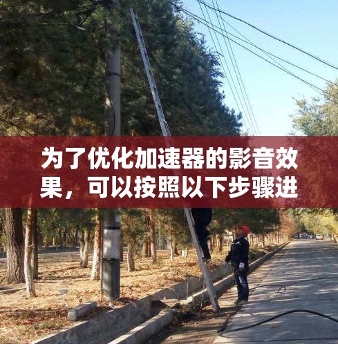 为了优化加速器的影音效果,可以按照以下步骤进行 为了优化加速器的影音效果,可以按照以下步骤进行