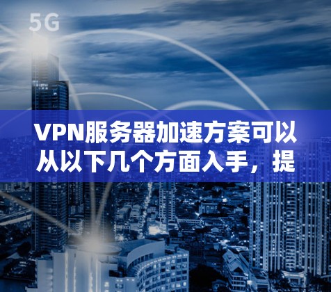 VPN服务器加速方案可以从以下几个方面入手，提升服务器的性能和连接速度