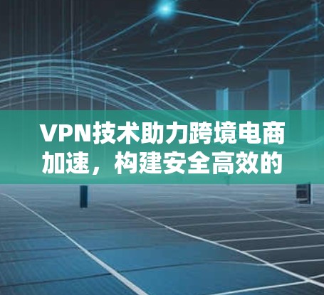 VPN技术助力跨境电商加速，构建安全高效的国际贸易网络