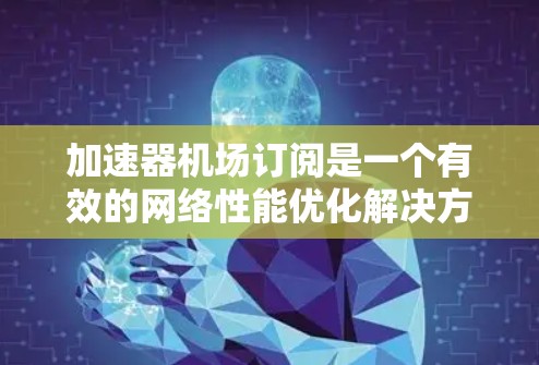 加速器机场订阅是一个有效的网络性能优化解决方案，适用于需要快速数据传输和低延迟访问的场景。以下是对加速器机场订阅的详细分析和总结