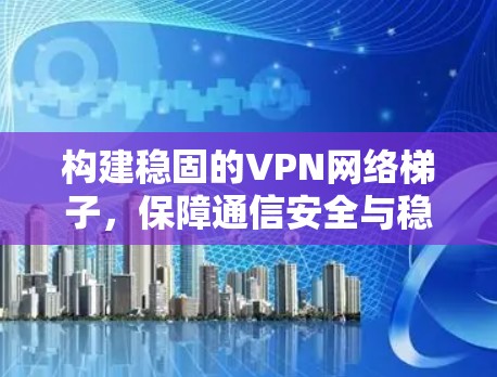 构建稳固的VPN网络梯子,保障通信安全与稳定 构建稳固的VPN网络梯子,保障通信安全与稳定