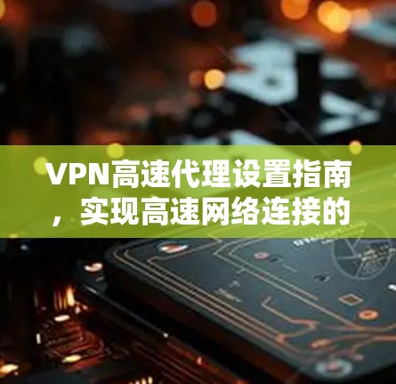 VPN高速代理设置指南，实现高速网络连接的实用技巧